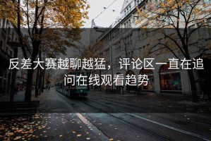 反差大赛越聊越猛，评论区一直在追问在线观看趋势