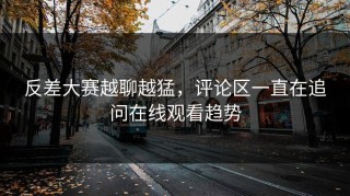 反差大赛越聊越猛，评论区一直在追问在线观看趋势