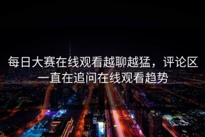 每日大赛在线观看越聊越猛，评论区一直在追问在线观看趋势