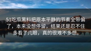 51吃瓜黑料把原本平静的节奏全带偏了，本来没想停留，结果还是忍不住多看了几眼，真的很难不多想。