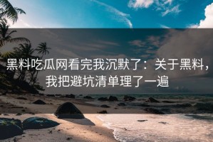 黑料吃瓜网看完我沉默了：关于黑料，我把避坑清单理了一遍