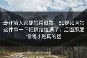 最开始大家都站得很散，51视频网站这件事一下把情绪拉满了，后面那层情绪才是真的猛