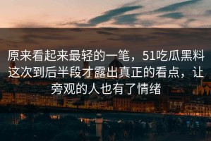 原来看起来最轻的一笔，51吃瓜黑料这次到后半段才露出真正的看点，让旁观的人也有了情绪