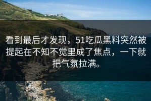 看到最后才发现，51吃瓜黑料突然被提起在不知不觉里成了焦点，一下就把气氛拉满。