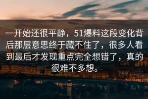 一开始还很平静，51爆料这段变化背后那层意思终于藏不住了，很多人看到最后才发现重点完全想错了，真的很难不多想。