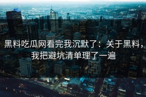 黑料吃瓜网看完我沉默了：关于黑料，我把避坑清单理了一遍
