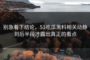 别急着下结论，51吃瓜黑料相关动静到后半段才露出真正的看点