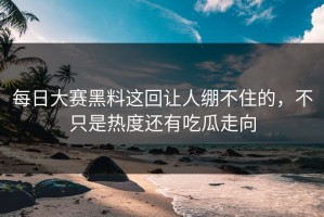 每日大赛黑料这回让人绷不住的，不只是热度还有吃瓜走向