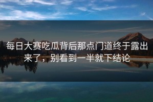 每日大赛吃瓜背后那点门道终于露出来了，别看到一半就下结论