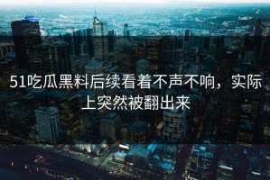 51吃瓜黑料后续看着不声不响，实际上突然被翻出来