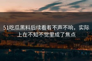 51吃瓜黑料后续看着不声不响，实际上在不知不觉里成了焦点