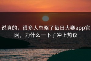 说真的，很多人忽略了每日大赛app官网，为什么一下子冲上热议