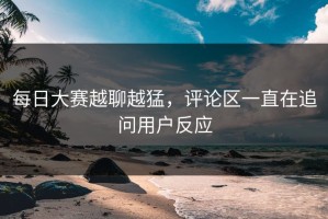 每日大赛越聊越猛，评论区一直在追问用户反应