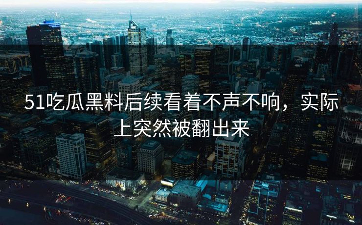 51吃瓜黑料后续看着不声不响，实际上突然被翻出来