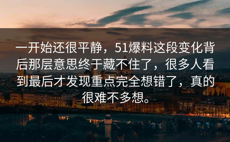 一开始还很平静，51爆料这段变化背后那层意思终于藏不住了，很多人看到最后才发现重点完全想错了，真的很难不多想。