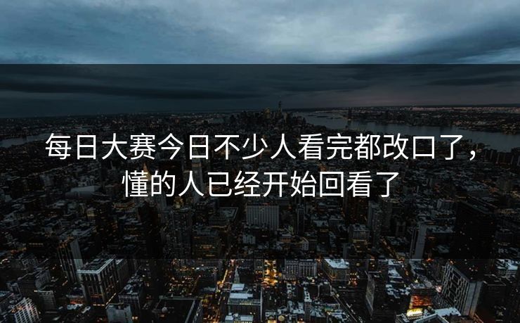 每日大赛今日不少人看完都改口了，懂的人已经开始回看了