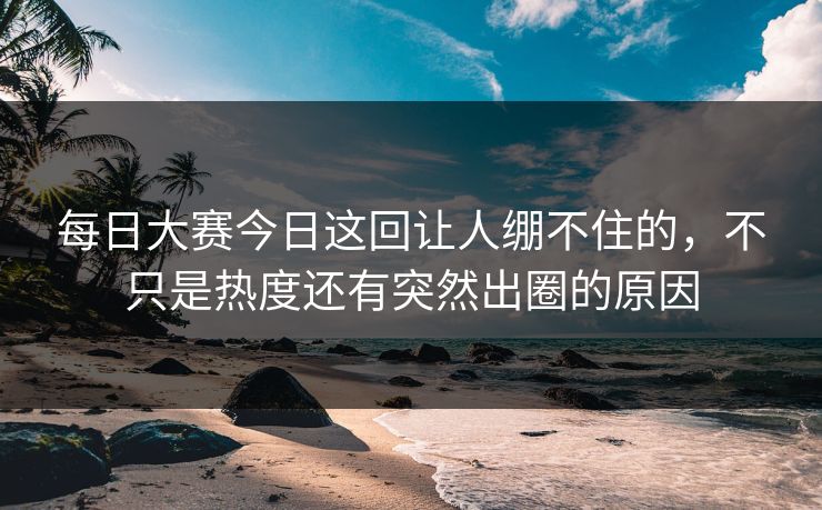 每日大赛今日这回让人绷不住的，不只是热度还有突然出圈的原因