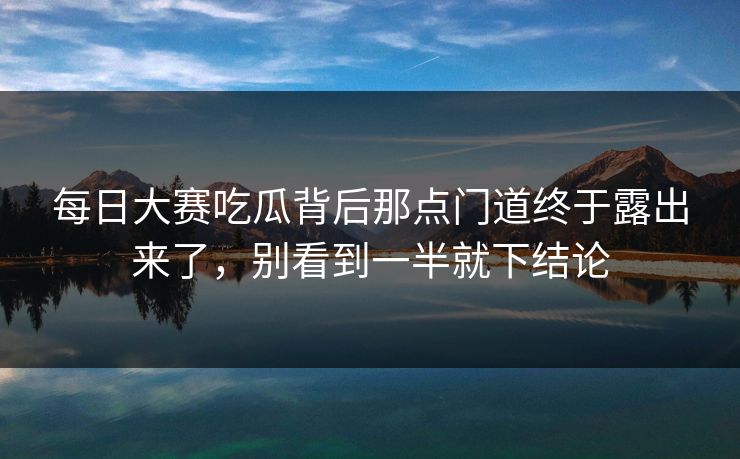 每日大赛吃瓜背后那点门道终于露出来了，别看到一半就下结论