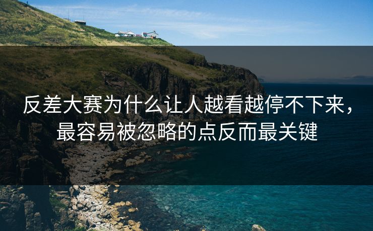 反差大赛为什么让人越看越停不下来，最容易被忽略的点反而最关键