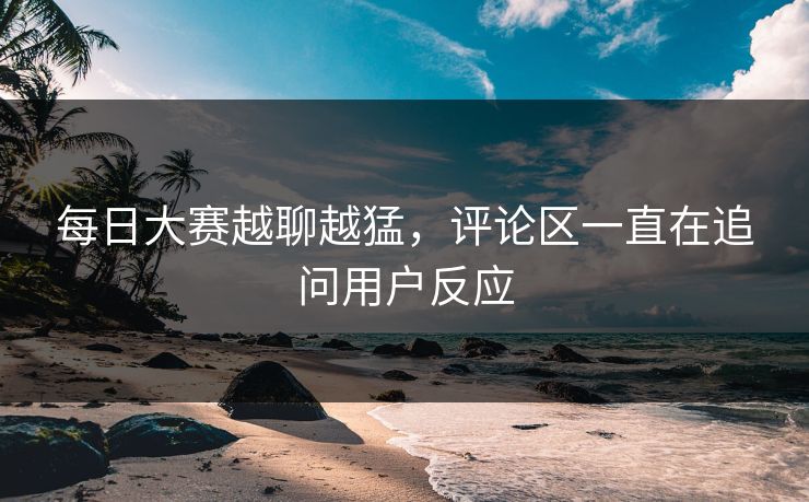 每日大赛越聊越猛，评论区一直在追问用户反应