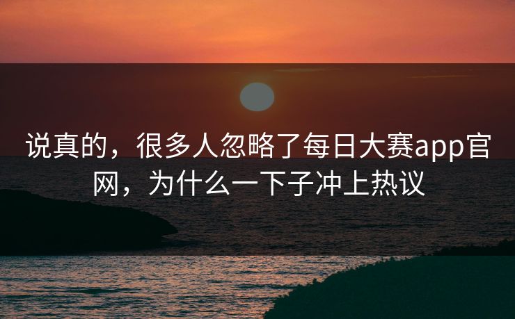 说真的，很多人忽略了每日大赛app官网，为什么一下子冲上热议