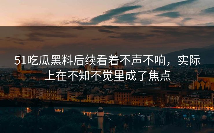 51吃瓜黑料后续看着不声不响,实际上在不知不觉里成了焦点 51吃瓜黑料后续看着不声不响,实际上在不知不觉里成了焦点
