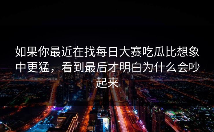 如果你最近在找每日大赛吃瓜比想象中更猛，看到最后才明白为什么会吵起来