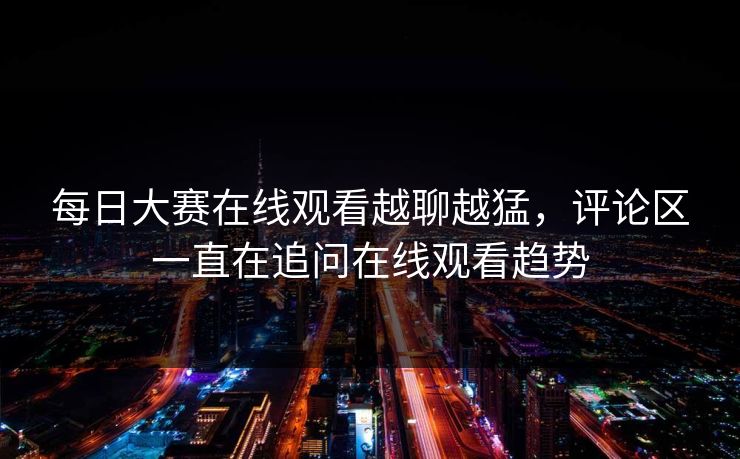 每日大赛在线观看越聊越猛，评论区一直在追问在线观看趋势