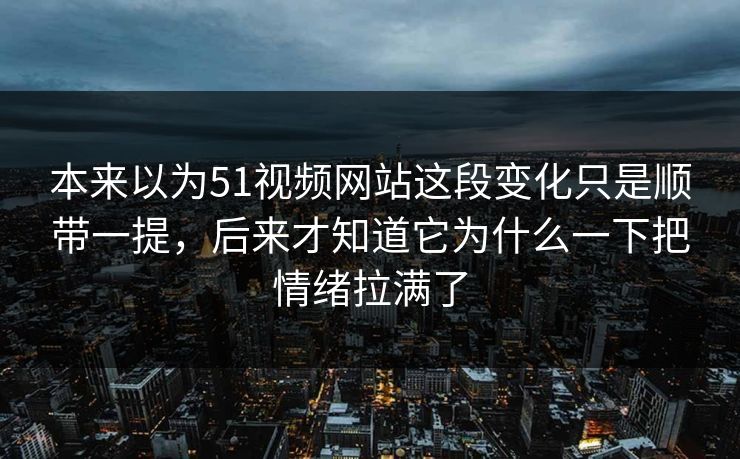 本来以为51视频网站这段变化只是顺带一提，后来才知道它为什么一下把情绪拉满了