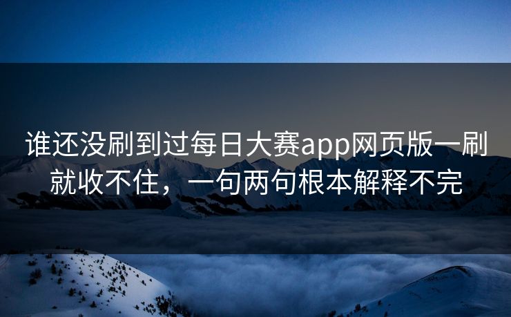 谁还没刷到过每日大赛app网页版一刷就收不住，一句两句根本解释不完