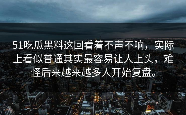 51吃瓜黑料这回看着不声不响，实际上看似普通其实最容易让人上头，难怪后来越来越多人开始复盘。