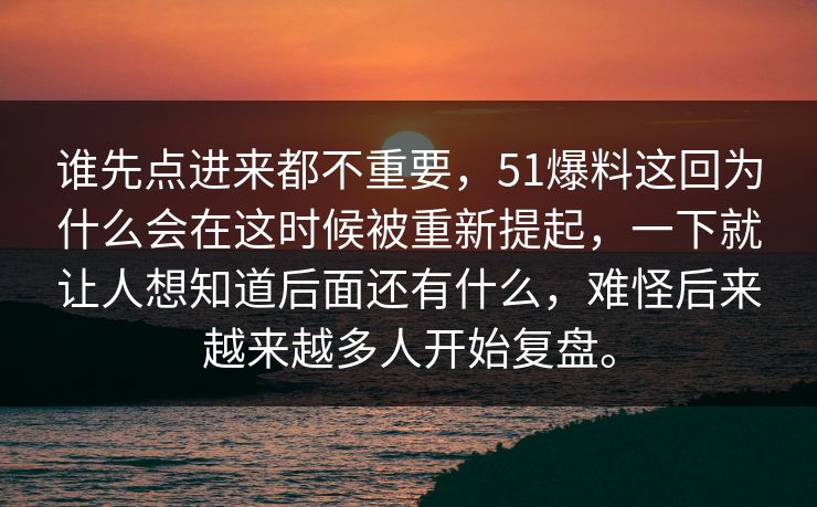 谁先点进来都不重要，51爆料这回为什么会在这时候被重新提起，一下就让人想知道后面还有什么，难怪后来越来越多人开始复盘。