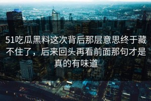 51吃瓜黑料这次背后那层意思终于藏不住了，后来回头再看前面那句才是真的有味道