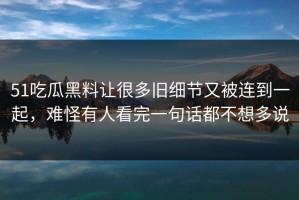 51吃瓜黑料让很多旧细节又被连到一起，难怪有人看完一句话都不想多说
