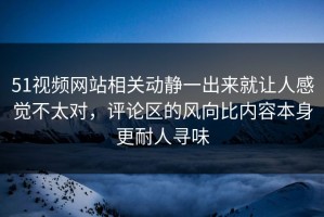 51视频网站相关动静一出来就让人感觉不太对，评论区的风向比内容本身更耐人寻味