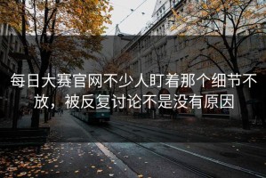 每日大赛官网不少人盯着那个细节不放，被反复讨论不是没有原因