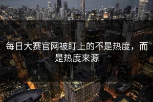 每日大赛官网被盯上的不是热度，而是热度来源