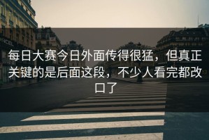 每日大赛今日外面传得很猛，但真正关键的是后面这段，不少人看完都改口了