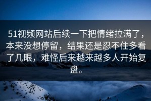 51视频网站后续一下把情绪拉满了，本来没想停留，结果还是忍不住多看了几眼，难怪后来越来越多人开始复盘。