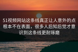 51视频网站这条线真正让人意外的点根本不在表面，很多人后知后觉才意识到这条线更耐琢磨