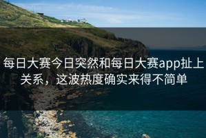 每日大赛今日突然和每日大赛app扯上关系，这波热度确实来得不简单