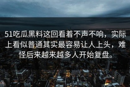 51吃瓜黑料这回看着不声不响，实际上看似普通其实最容易让人上头，难怪后来越来越多人开始复盘。