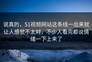 说真的，51视频网站这条线一出来就让人感觉不太对，不少人看完都说情绪一下上来了