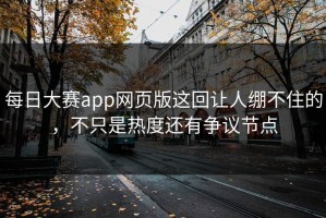 每日大赛app网页版这回让人绷不住的，不只是热度还有争议节点