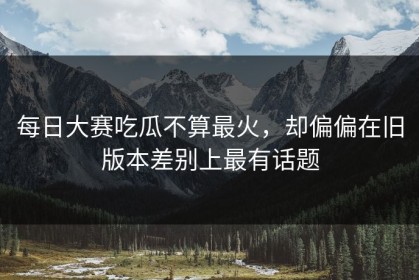 每日大赛吃瓜不算最火，却偏偏在旧版本差别上最有话题