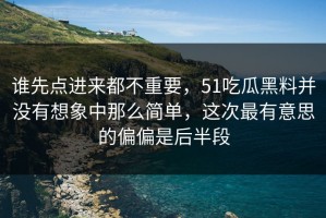谁先点进来都不重要，51吃瓜黑料并没有想象中那么简单，这次最有意思的偏偏是后半段