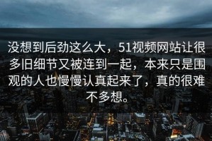 没想到后劲这么大，51视频网站让很多旧细节又被连到一起，本来只是围观的人也慢慢认真起来了，真的很难不多想。