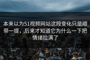 本来以为51视频网站这段变化只是顺带一提，后来才知道它为什么一下把情绪拉满了