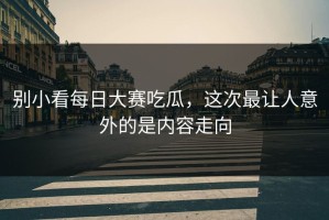 别小看每日大赛吃瓜，这次最让人意外的是内容走向