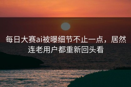 每日大赛ai被曝细节不止一点，居然连老用户都重新回头看